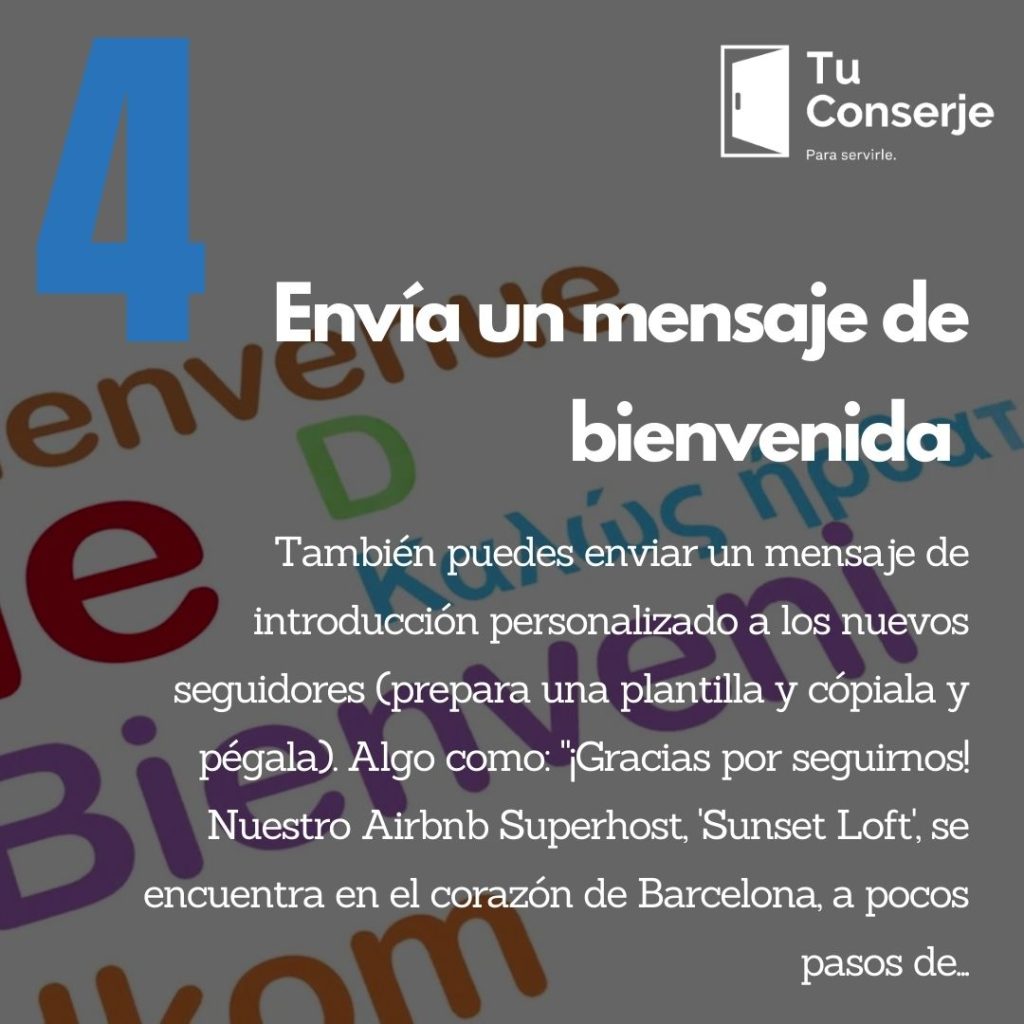 También puedes enviar un mensaje de introducción personalizado a los nuevos seguidores (prepara una plantilla y cópiala y pégala). Algo como: "¡Gracias por seguirnos! Nuestro Airbnb Superhost, 'Sunset Loft', se encuentra en el corazón de Barcelona, a pocos pasos de... Puedes encontrarnos aquí: [agrega un enlace a tu anuncio]."