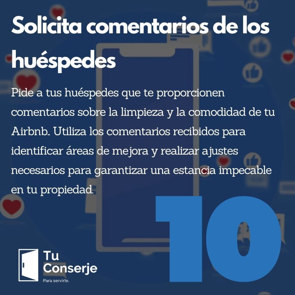 Solicita comentarios de los huéspedes: Pide a tus huéspedes que te proporcionen comentarios sobre la limpieza y la comodidad de tu Airbnb. La retroalimentación de los huéspedes es valiosa para mejorar continuamente tus prácticas de limpieza y brindar una experiencia excepcional a tus futuros huéspedes. Utiliza los comentarios recibidos para identificar áreas de mejora y realizar ajustes necesarios para garantizar una estancia impecable en tu propiedad.