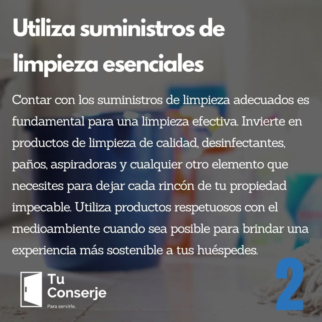 Utiliza suministros de limpieza esenciales: Contar con los suministros de limpieza adecuados es fundamental para una limpieza efectiva. Invierte en productos de limpieza de calidad, desinfectantes, paños, aspiradoras y cualquier otro elemento que necesites para dejar cada rincón de tu propiedad impecable. Utiliza productos respetuosos con el medioambiente cuando sea posible para brindar una experiencia más sostenible a tus huéspedes.