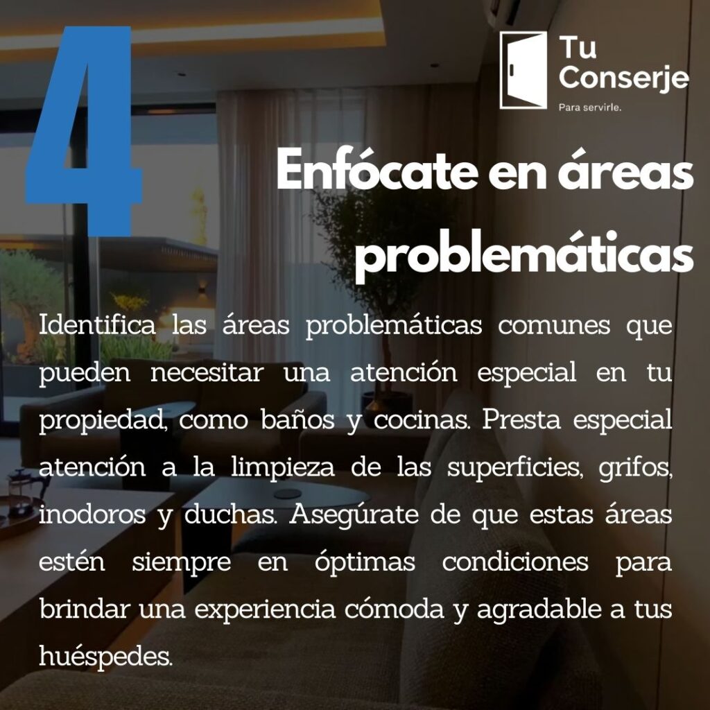 Enfócate en áreas problemáticas: Identifica las áreas problemáticas comunes que pueden necesitar una atención especial en tu propiedad, como baños y cocinas. Presta especial atención a la limpieza de las superficies, grifos, inodoros y duchas. Asegúrate de que estas áreas estén siempre en óptimas condiciones para brindar una experiencia cómoda y agradable a tus huéspedes.