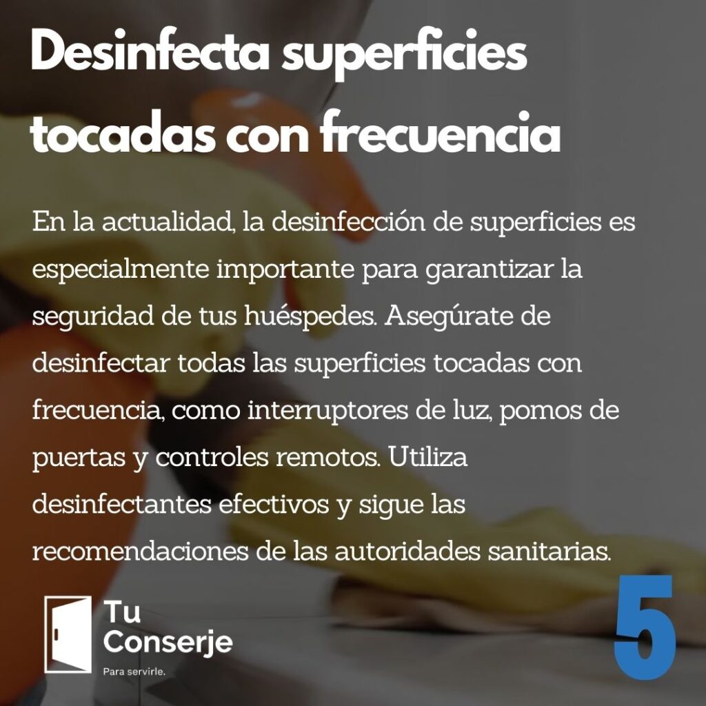 Desinfecta superficies tocadas con frecuencia: En la actualidad, la desinfección de superficies es especialmente importante para garantizar la seguridad de tus huéspedes. Asegúrate de desinfectar todas las superficies tocadas con frecuencia, como interruptores de luz, pomos de puertas y controles remotos. Utiliza desinfectantes efectivos y sigue las recomendaciones de las autoridades sanitarias.