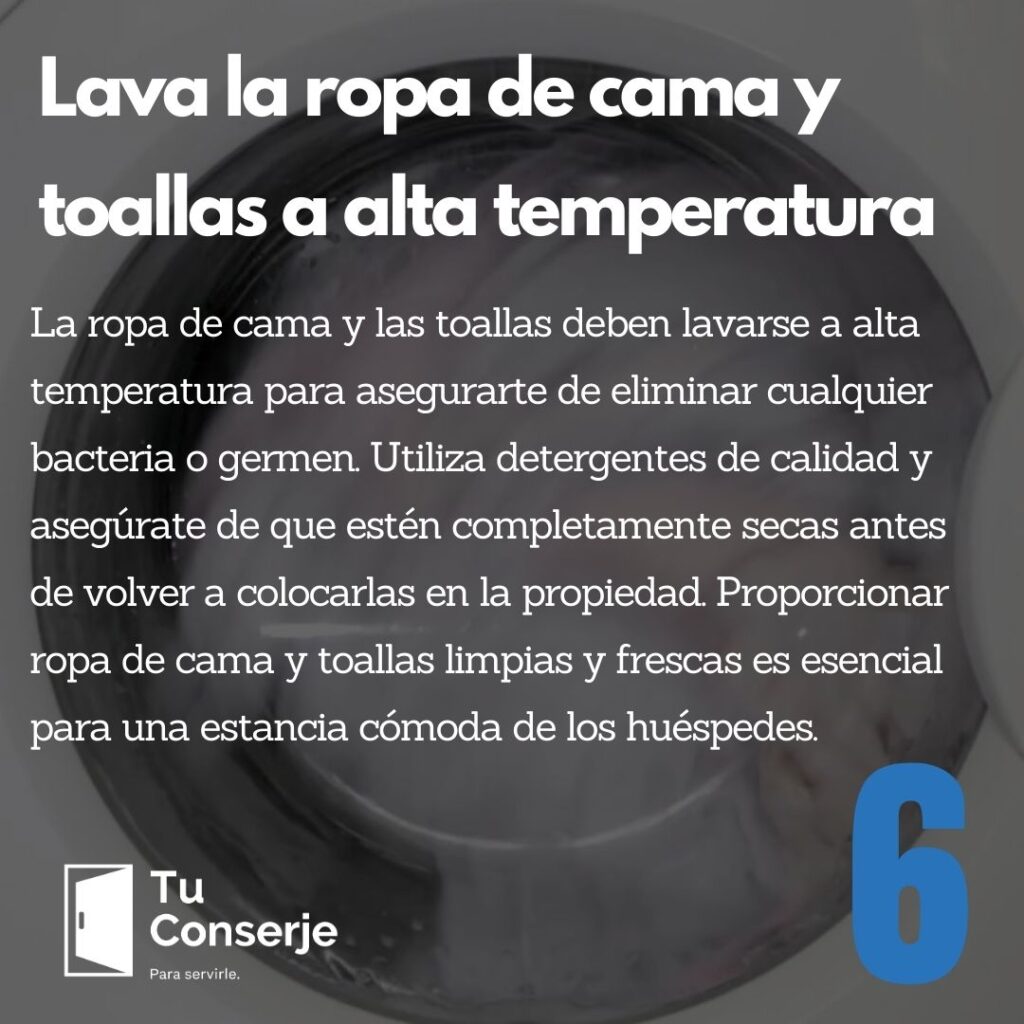 Lava la ropa de cama y toallas a alta temperatura: La ropa de cama y las toallas deben lavarse a alta temperatura para asegurarte de eliminar cualquier bacteria o germen. Utiliza detergentes de calidad y asegúrate de que estén completamente secas antes de volver a colocarlas en la propiedad. Proporcionar ropa de cama y toallas limpias y frescas es esencial para una estancia cómoda de los huéspedes.