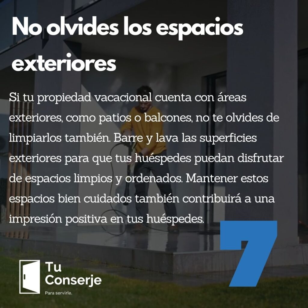 No olvides los espacios exteriores: Si tu propiedad vacacional cuenta con áreas exteriores, como patios o balcones, no te olvides de limpiarlos también. Barre y lava las superficies exteriores para que tus huéspedes puedan disfrutar de espacios limpios y ordenados. Mantener estos espacios bien cuidados también contribuirá a una impresión positiva en tus huéspedes.